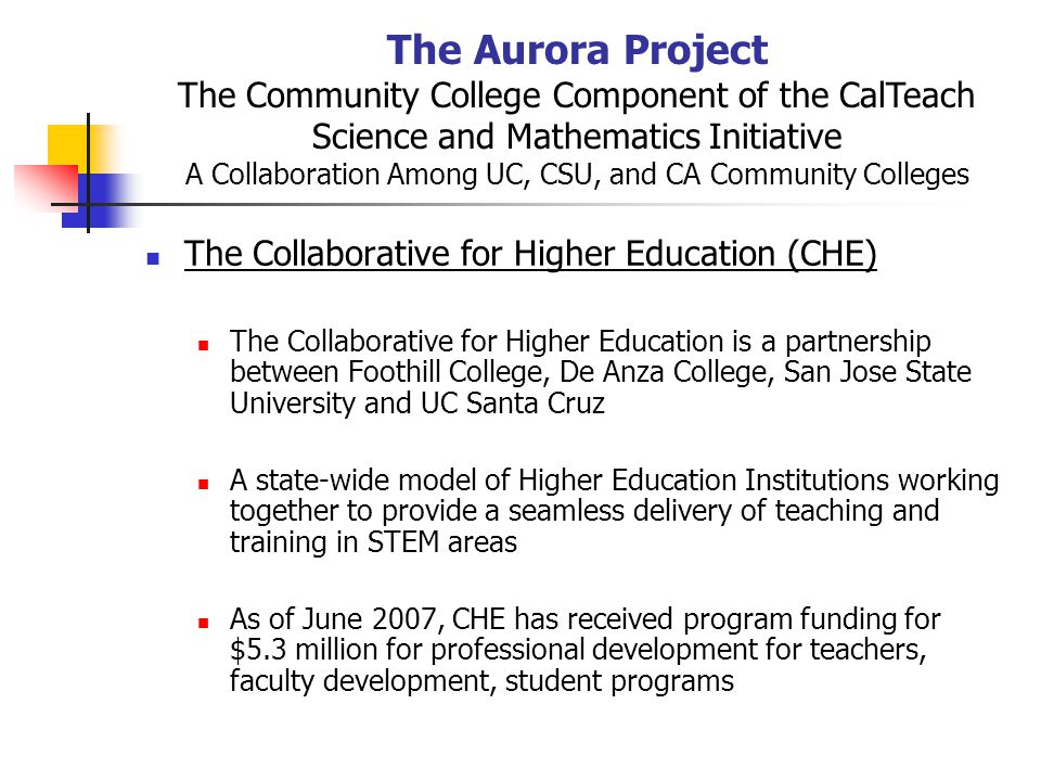 The Aurora Project The Community College Component of the CalTeach Science and Mathematics Initiative A Collaboration Among UC, CSU, and CA Community Colleges The Collaborative for Higher Education (CHE) The Collaborative for Higher Education is a partnership between Foothill College, De Anza College, San Jose State University and UC Santa Cruz A state-wide model of Higher Education Institutions working together to provide a seamless delivery of teaching and training in STEM areas As of June 2007, CHE has received program funding for $5.3 million for professional development for teachers, faculty development, student programs
