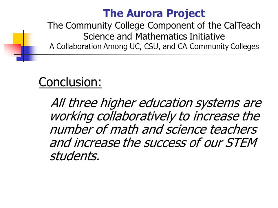 The Aurora Project The Community College Component of the CalTeach Science and Mathematics Initiative A Collaboration Among UC, CSU, and CA Community Colleges Conclusion: All three higher education systems are working collaboratively to increase the number of math and science teachers and increase the success of our STEM students.