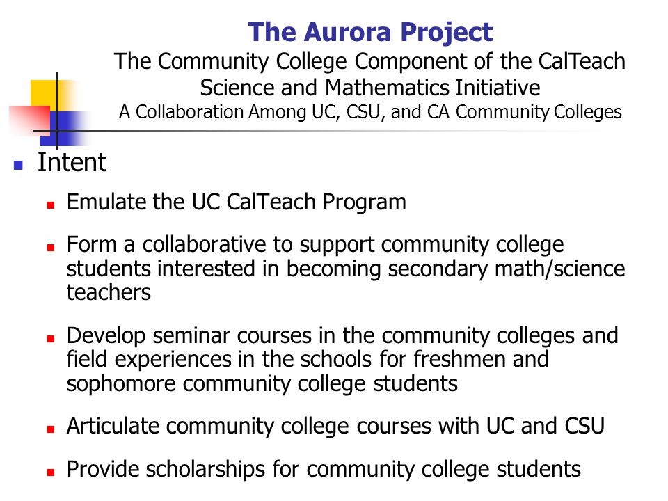 The Aurora Project The Community College Component of the CalTeach Science and Mathematics Initiative A Collaboration Among UC, CSU, and CA Community Colleges Intent Emulate the UC CalTeach Program Form a collaborative to support community college students interested in becoming secondary math/science teachers Develop seminar courses in the community colleges and field experiences in the schools for freshmen and sophomore community college students Articulate community college courses with UC and CSU Provide scholarships for community college students