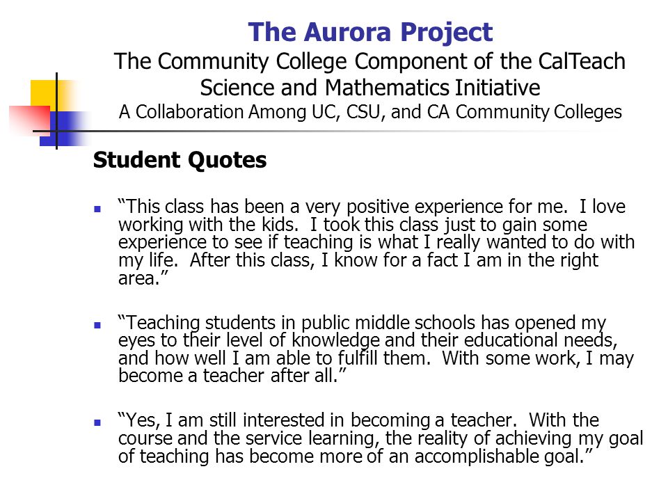 The Aurora Project The Community College Component of the CalTeach Science and Mathematics Initiative A Collaboration Among UC, CSU, and CA Community Colleges Student Quotes This class has been a very positive experience for me.