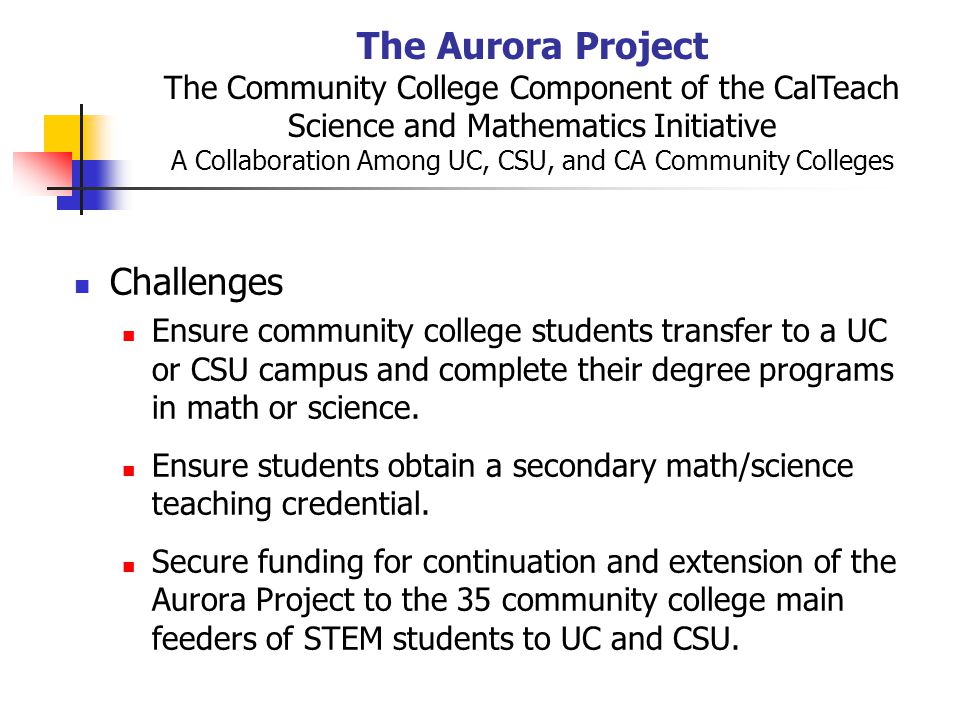 The Aurora Project The Community College Component of the CalTeach Science and Mathematics Initiative A Collaboration Among UC, CSU, and CA Community Colleges Challenges Ensure community college students transfer to a UC or CSU campus and complete their degree programs in math or science.
