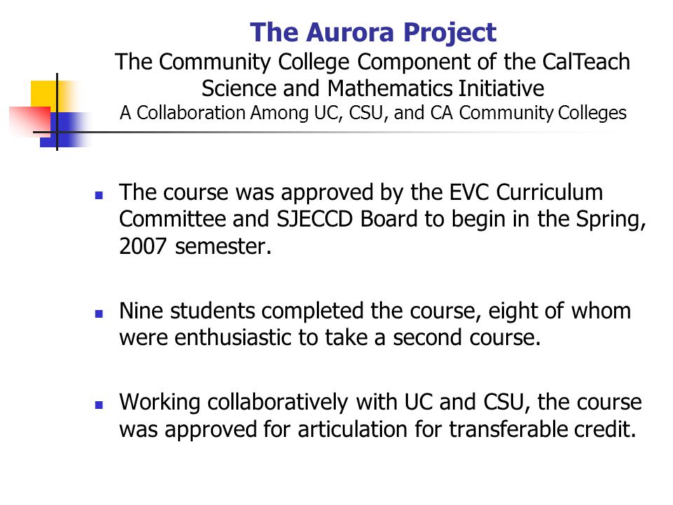 The Aurora Project The Community College Component of the CalTeach Science and Mathematics Initiative A Collaboration Among UC, CSU, and CA Community Colleges The course was approved by the EVC Curriculum Committee and SJECCD Board to begin in the Spring, 2007 semester.