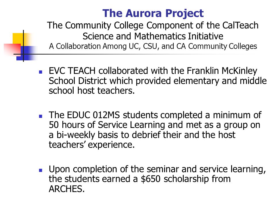 The Aurora Project The Community College Component of the CalTeach Science and Mathematics Initiative A Collaboration Among UC, CSU, and CA Community Colleges EVC TEACH collaborated with the Franklin McKinley School District which provided elementary and middle school host teachers.