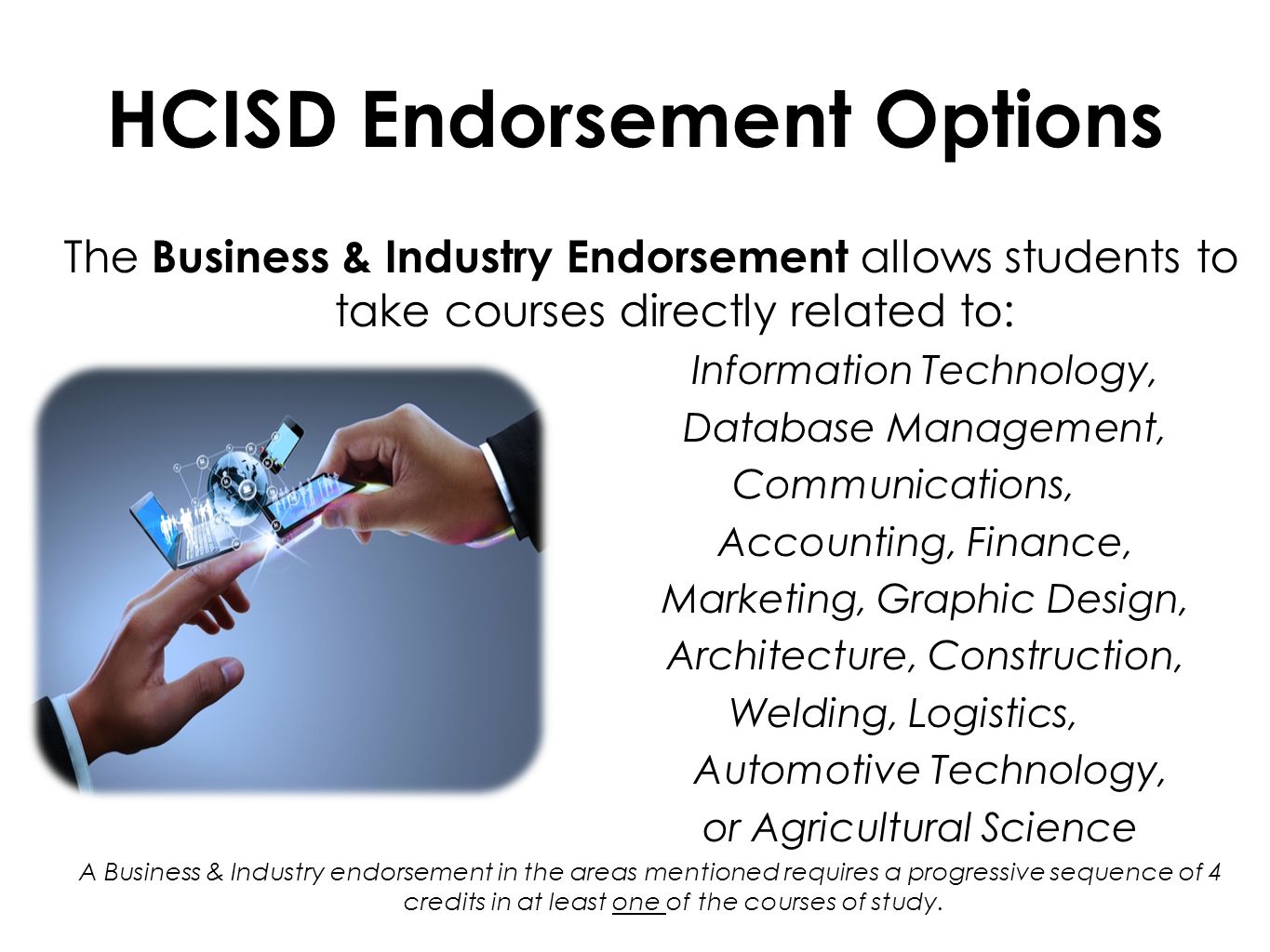 HCISD Endorsement Options The Business & Industry Endorsement allows students to take courses directly related to: Information Technology, Database Management, Communications, Accounting, Finance, Marketing, Graphic Design, Architecture, Construction, Welding, Logistics, Automotive Technology, or Agricultural Science A Business & Industry endorsement in the areas mentioned requires a progressive sequence of 4 credits in at least one of the courses of study.