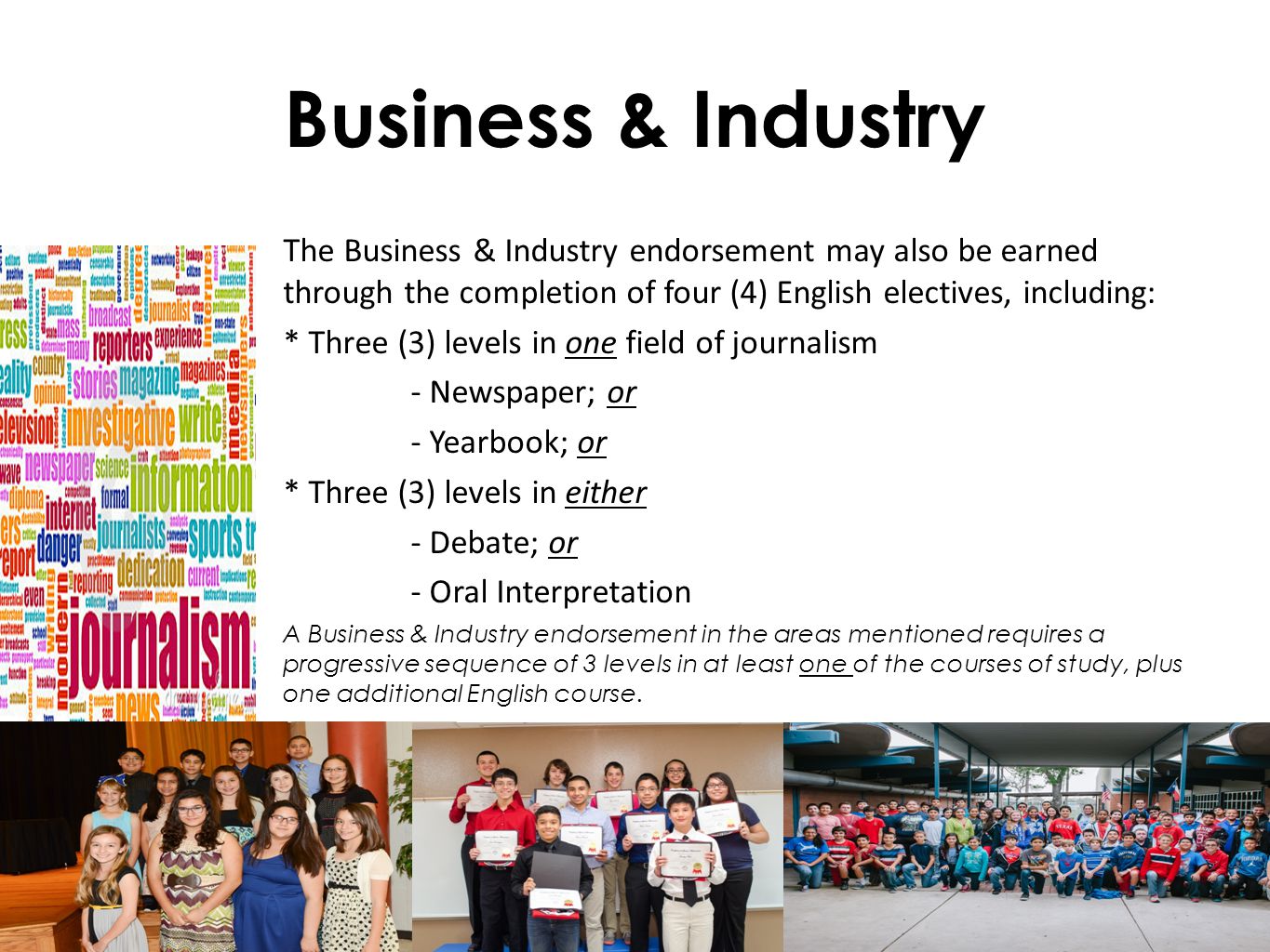 Business & Industry The Business & Industry endorsement may also be earned through the completion of four (4) English electives, including: * Three (3) levels in one field of journalism - Newspaper; or - Yearbook; or * Three (3) levels in either - Debate; or - Oral Interpretation A Business & Industry endorsement in the areas mentioned requires a progressive sequence of 3 levels in at least one of the courses of study, plus one additional English course.