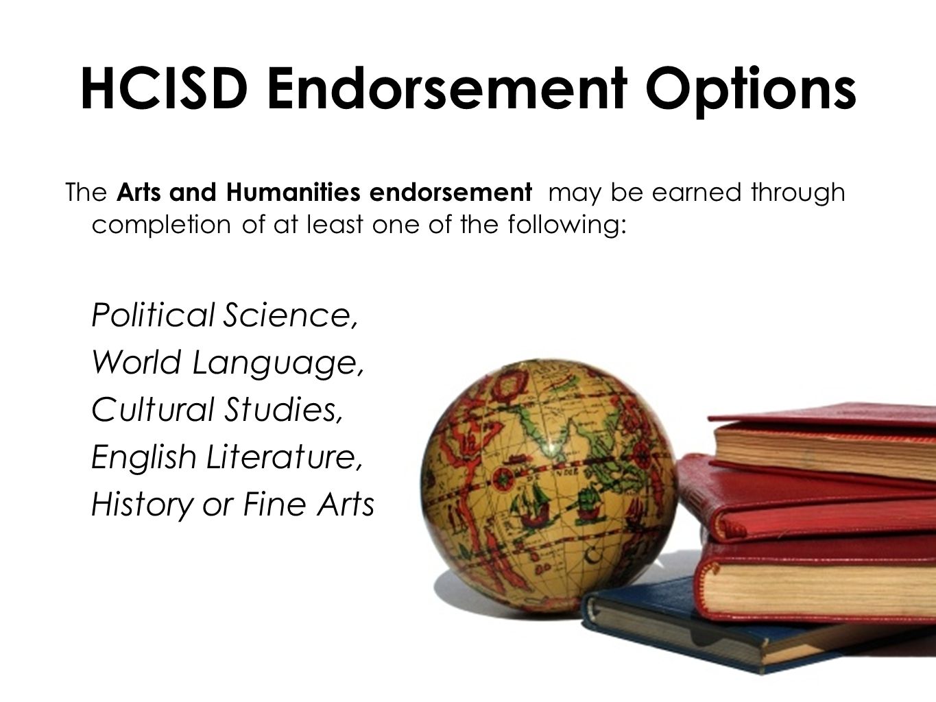 HCISD Endorsement Options The Arts and Humanities endorsement may be earned through completion of at least one of the following: Political Science, World Language, Cultural Studies, English Literature, History or Fine Arts