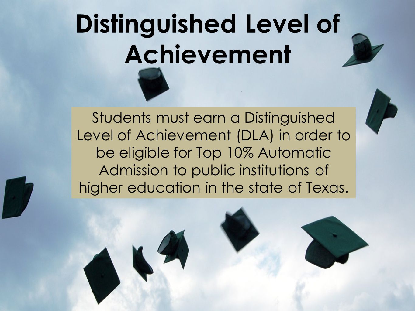 Distinguished Level of Achievement Students must earn a Distinguished Level of Achievement (DLA) in order to be eligible for Top 10% Automatic Admission to public institutions of higher education in the state of Texas.