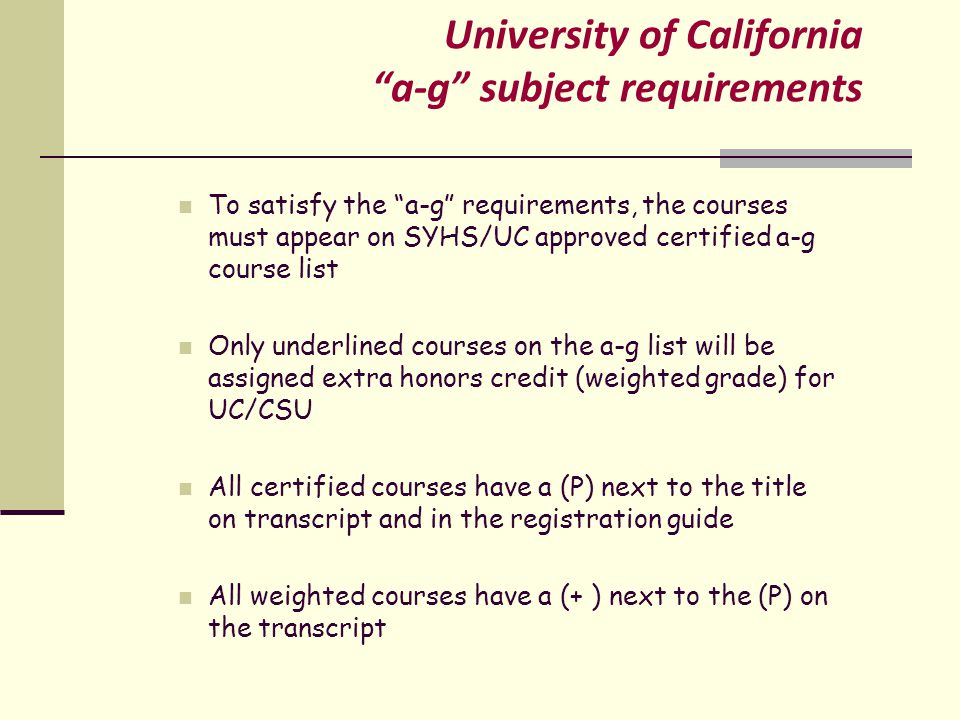 University of California a-g subject requirements To satisfy the a-g requirements, the courses must appear on SYHS/UC approved certified a-g course list Only underlined courses on the a-g list will be assigned extra honors credit (weighted grade) for UC/CSU All certified courses have a (P) next to the title on transcript and in the registration guide All weighted courses have a (+ ) next to the (P) on the transcript