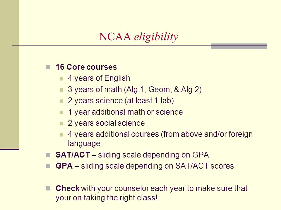 NCAA eligibility 16 Core courses 4 years of English 3 years of math (Alg 1, Geom, & Alg 2) 2 years science (at least 1 lab) 1 year additional math or science 2 years social science 4 years additional courses (from above and/or foreign language SAT/ACT – sliding scale depending on GPA GPA – sliding scale depending on SAT/ACT scores Check with your counselor each year to make sure that your on taking the right class!