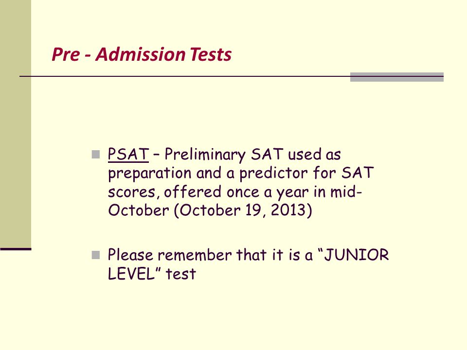 PSAT – Preliminary SAT used as preparation and a predictor for SAT scores, offered once a year in mid- October (October 19, 2013) Please remember that it is a JUNIOR LEVEL test Pre - Admission Tests
