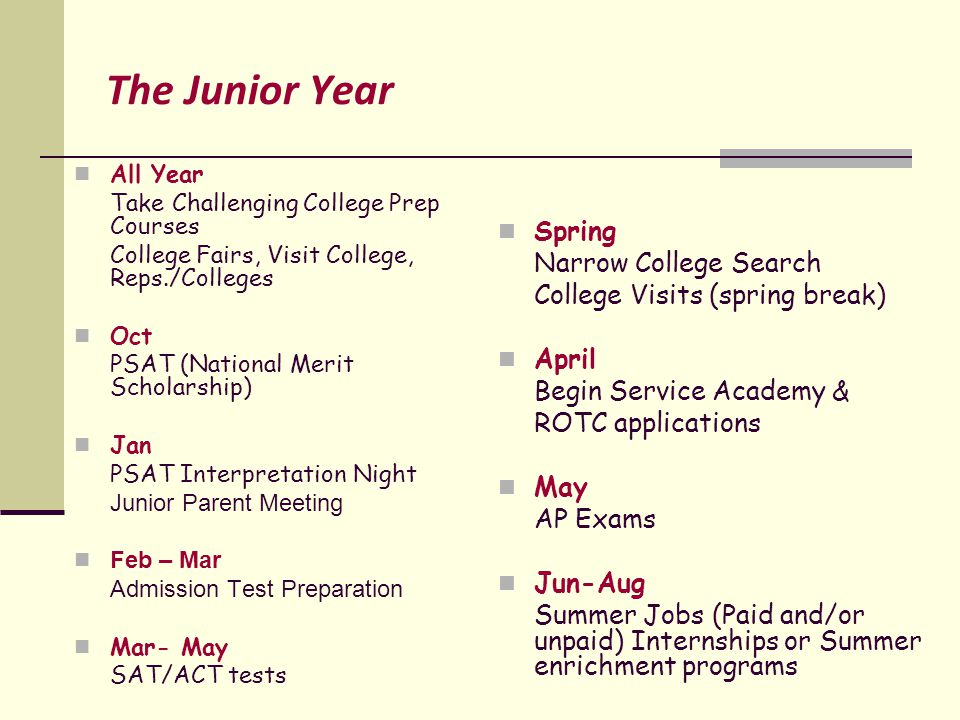 The Junior Year All Year Take Challenging College Prep Courses College Fairs, Visit College, Reps./Colleges Oct PSAT (National Merit Scholarship) Jan PSAT Interpretation Night Junior Parent Meeting Feb – Mar Admission Test Preparation Mar- May SAT/ACT tests Spring Narrow College Search College Visits (spring break) April Begin Service Academy & ROTC applications May AP Exams Jun-Aug Summer Jobs (Paid and/or unpaid) Internships or Summer enrichment programs