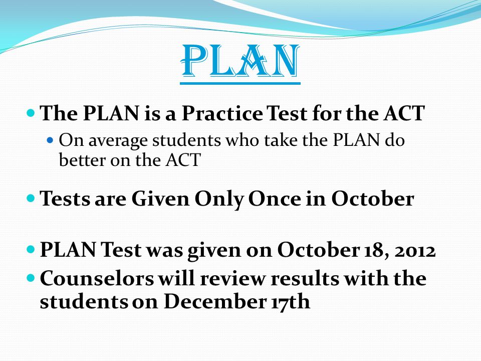 PLAN The PLAN is a Practice Test for the ACT On average students who take the PLAN do better on the ACT Tests are Given Only Once in October PLAN Test was given on October 18, 2012 Counselors will review results with the students on December 17th
