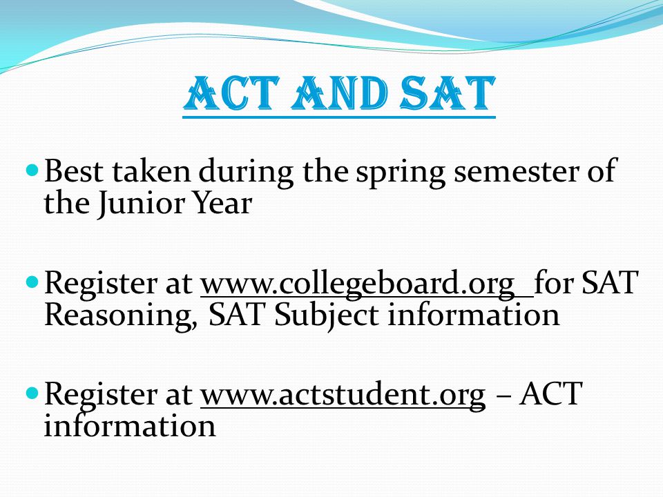 ACT and SAT Best taken during the spring semester of the Junior Year Register at   for SAT Reasoning, SAT Subject information Register at   – ACT information