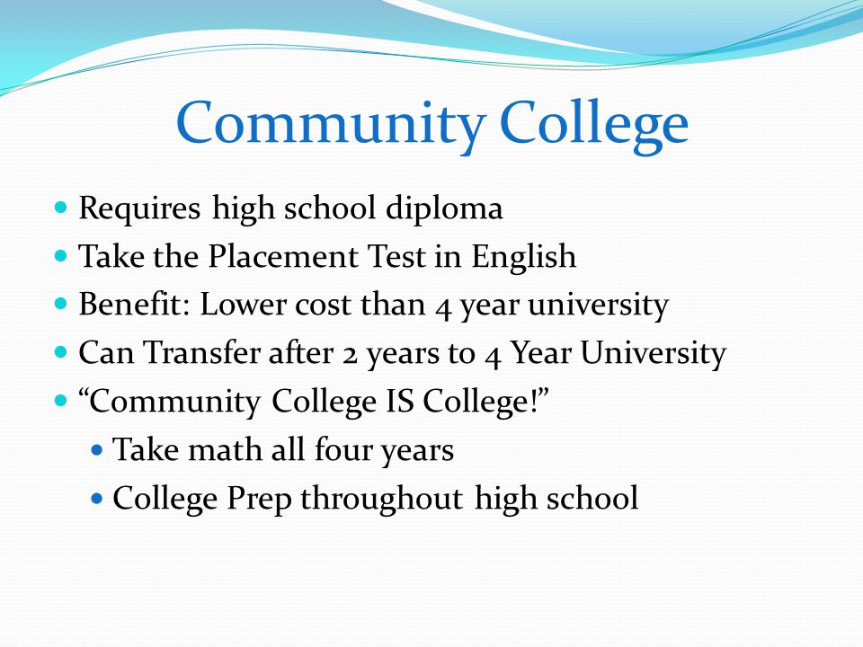 Community College Requires high school diploma Take the Placement Test in English Benefit: Lower cost than 4 year university Can Transfer after 2 years to 4 Year University Community College IS College! Take math all four years College Prep throughout high school