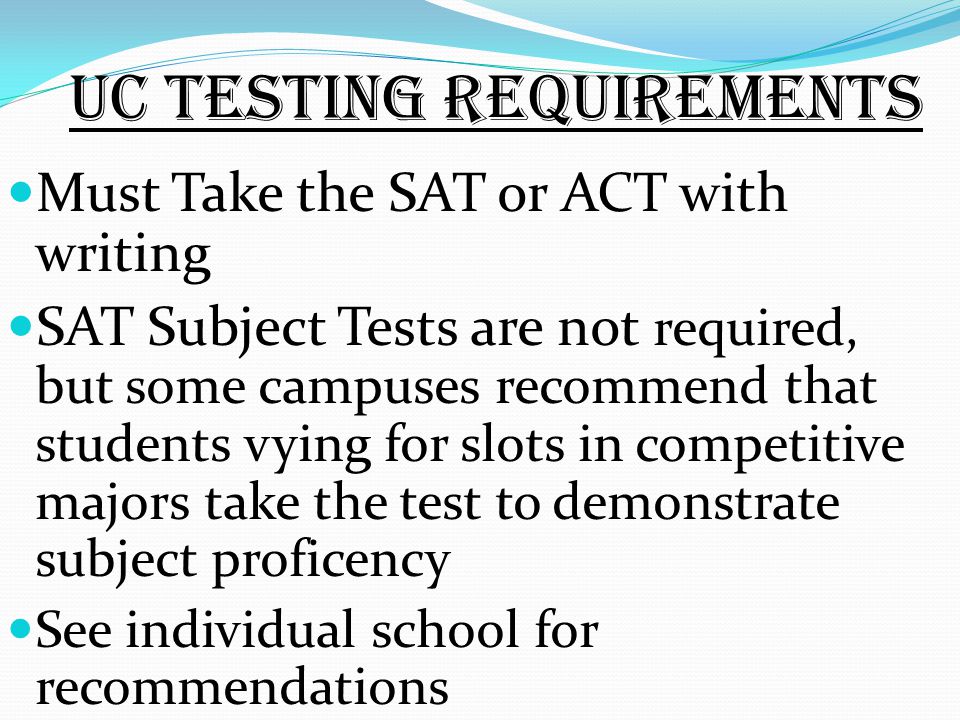 UC Testing requirements Must Take the SAT or ACT with writing SAT Subject Tests are not required, but some campuses recommend that students vying for slots in competitive majors take the test to demonstrate subject proficency See individual school for recommendations