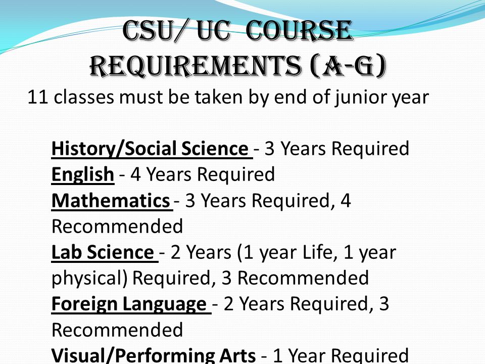 CSU/ UC Course Requirements (A-G) 11 classes must be taken by end of junior year History/Social Science - 3 Years Required English - 4 Years Required Mathematics - 3 Years Required, 4 Recommended Lab Science - 2 Years (1 year Life, 1 year physical) Required, 3 Recommended Foreign Language - 2 Years Required, 3 Recommended Visual/Performing Arts - 1 Year Required College-Prep Elective - 1 Year Required