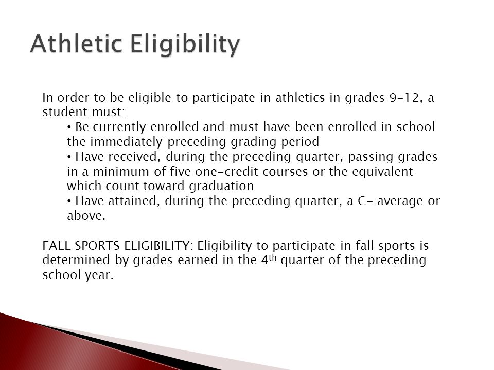 In order to be eligible to participate in athletics in grades 9-12, a student must: Be currently enrolled and must have been enrolled in school the immediately preceding grading period Have received, during the preceding quarter, passing grades in a minimum of five one-credit courses or the equivalent which count toward graduation Have attained, during the preceding quarter, a C- average or above.