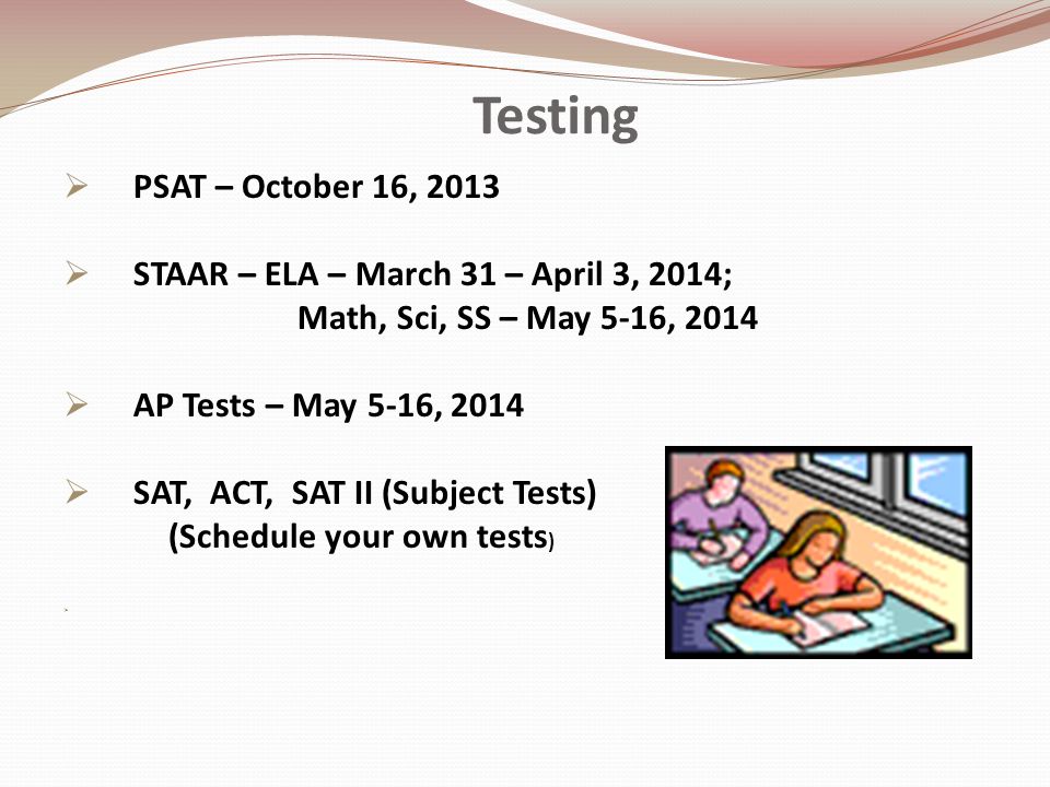 Testing  PSAT – October 16, 2013  STAAR – ELA – March 31 – April 3, 2014; Math, Sci, SS – May 5-16, 2014  AP Tests – May 5-16, 2014  SAT, ACT, SAT II (Subject Tests) (Schedule your own tests ) 