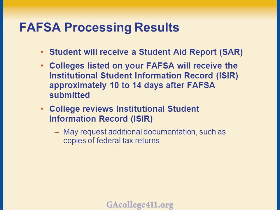 FAFSA Processing Results Student will receive a Student Aid Report (SAR) Colleges listed on your FAFSA will receive the Institutional Student Information Record (ISIR) approximately 10 to 14 days after FAFSA submitted College reviews Institutional Student Information Record (ISIR) –May request additional documentation, such as copies of federal tax returns