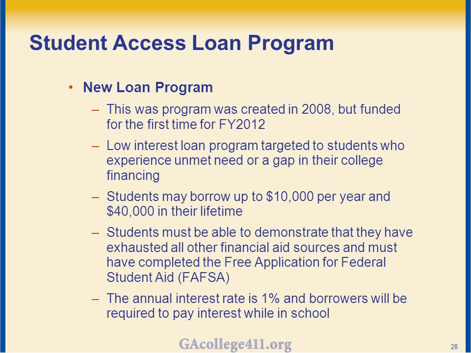 Student Access Loan Program New Loan Program –This was program was created in 2008, but funded for the first time for FY2012 –Low interest loan program targeted to students who experience unmet need or a gap in their college financing –Students may borrow up to $10,000 per year and $40,000 in their lifetime –Students must be able to demonstrate that they have exhausted all other financial aid sources and must have completed the Free Application for Federal Student Aid (FAFSA) –The annual interest rate is 1% and borrowers will be required to pay interest while in school 28