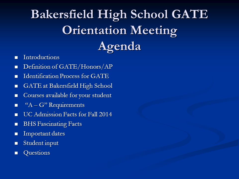 Bakersfield High School GATE Orientation Meeting Agenda Introductions Introductions Definition of GATE/Honors/AP Definition of GATE/Honors/AP Identification Process for GATE Identification Process for GATE GATE at Bakersfield High School GATE at Bakersfield High School Courses available for your student Courses available for your student A – G Requirements A – G Requirements UC Admission Facts for Fall 2014 UC Admission Facts for Fall 2014 BHS Fascinating Facts BHS Fascinating Facts Important dates Important dates Student input Student input Questions Questions