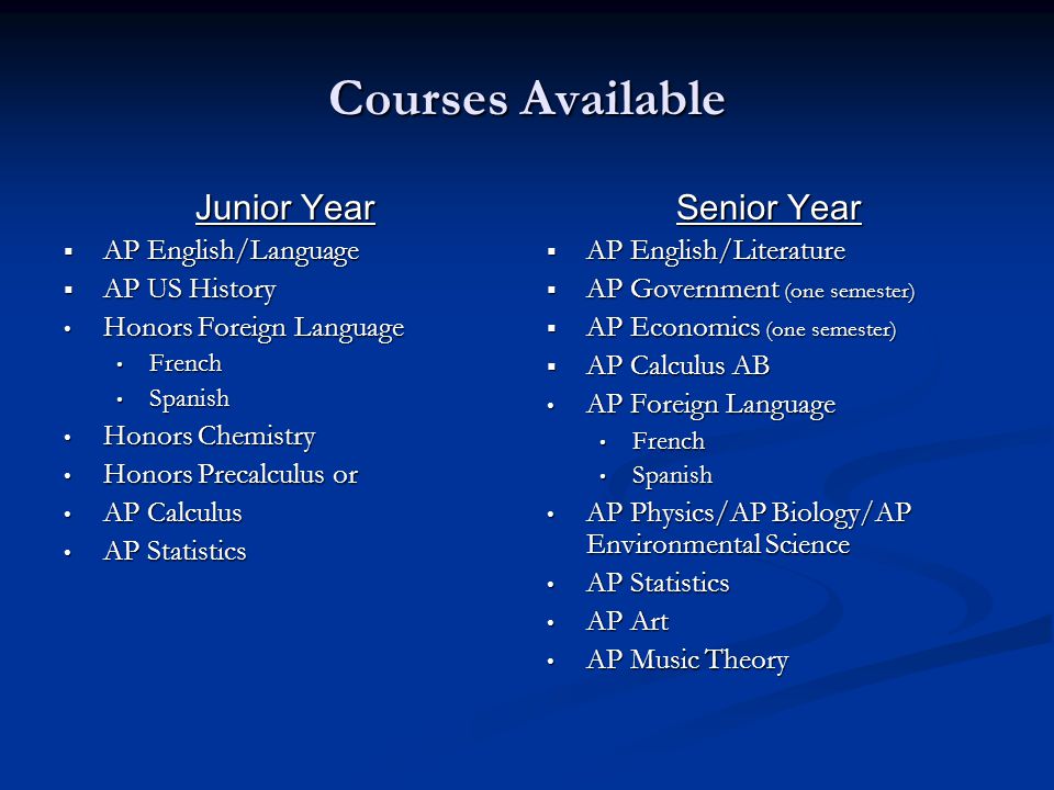 Courses Available Junior Year  AP English/Language  AP US History Honors Foreign Language Honors Foreign Language French French Spanish Spanish Honors Chemistry Honors Chemistry Honors Precalculus or Honors Precalculus or AP Calculus AP Calculus AP Statistics AP Statistics Senior Year  AP English/Literature  AP Government (one semester)  AP Economics (one semester)  AP Calculus AB AP Foreign Language French Spanish AP Physics/AP Biology/AP Environmental Science AP Statistics AP Art AP Music Theory
