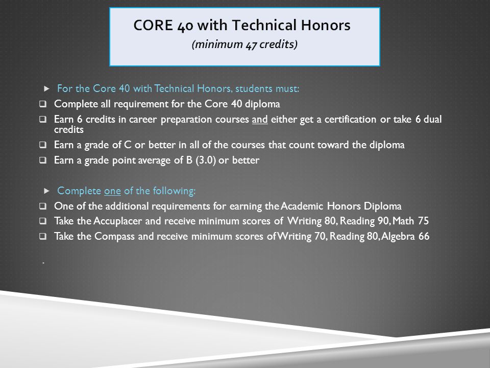  For the Core 40 with Technical Honors, students must:  Complete all requirement for the Core 40 diploma  Earn 6 credits in career preparation courses and either get a certification or take 6 dual credits  Earn a grade of C or better in all of the courses that count toward the diploma  Earn a grade point average of B (3.0) or better  Complete one of the following:  One of the additional requirements for earning the Academic Honors Diploma  Take the Accuplacer and receive minimum scores of Writing 80, Reading 90, Math 75  Take the Compass and receive minimum scores of Writing 70, Reading 80, Algebra 66 