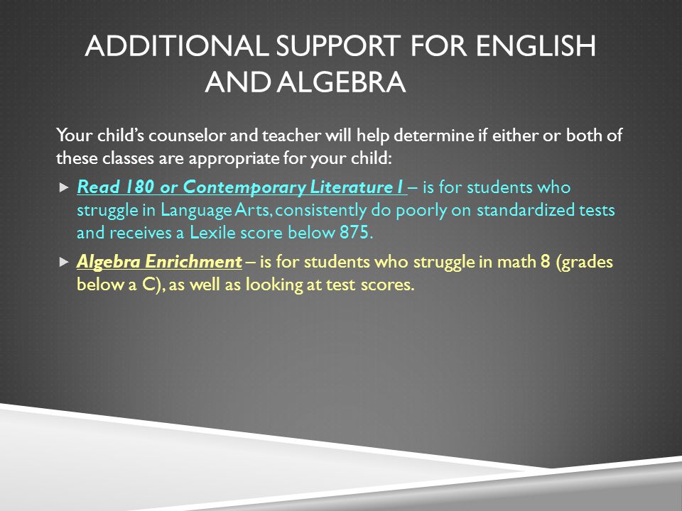 ADDITIONAL SUPPORT FOR ENGLISH AND ALGEBRA Your child’s counselor and teacher will help determine if either or both of these classes are appropriate for your child:  Read 180 or Contemporary Literature I – is for students who struggle in Language Arts, consistently do poorly on standardized tests and receives a Lexile score below 875.