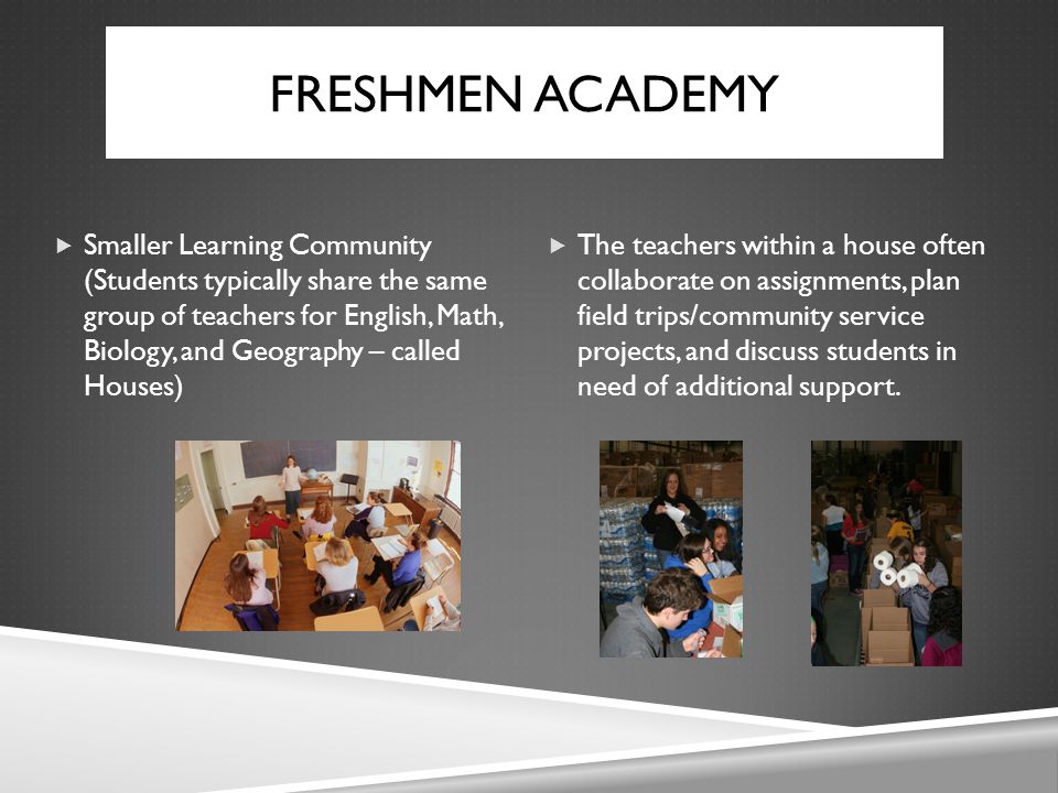 FRESHMEN ACADEMY  Smaller Learning Community (Students typically share the same group of teachers for English, Math, Biology, and Geography – called Houses)  The teachers within a house often collaborate on assignments, plan field trips/community service projects, and discuss students in need of additional support.