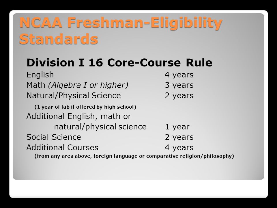NCAA Freshman-Eligibility Standards Division I 16 Core-Course Rule English 4 years Math (Algebra I or higher)3 years Natural/Physical Science 2 years (1 year of lab if offered by high school) Additional English, math or natural/physical science1 year Social Science 2 years Additional Courses4 years (from any area above, foreign language or comparative religion/philosophy)