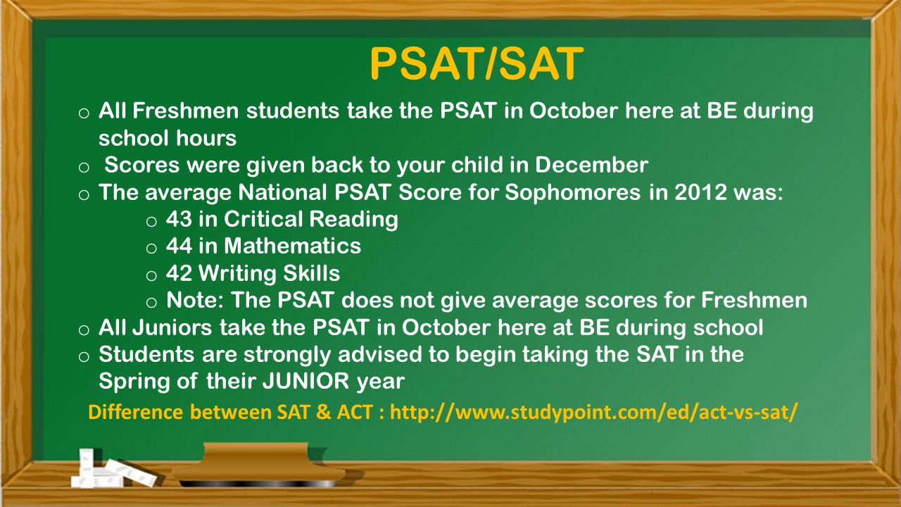 o All Freshmen students take the PSAT in October here at BE during school hours o Scores were given back to your child in December o The average National PSAT Score for Sophomores in 2012 was: o 43 in Critical Reading o 44 in Mathematics o 42 Writing Skills o Note: The PSAT does not give average scores for Freshmen o All Juniors take the PSAT in October here at BE during school o Students are strongly advised to begin taking the SAT in the Spring of their JUNIOR year PSAT/SAT Difference between SAT & ACT :