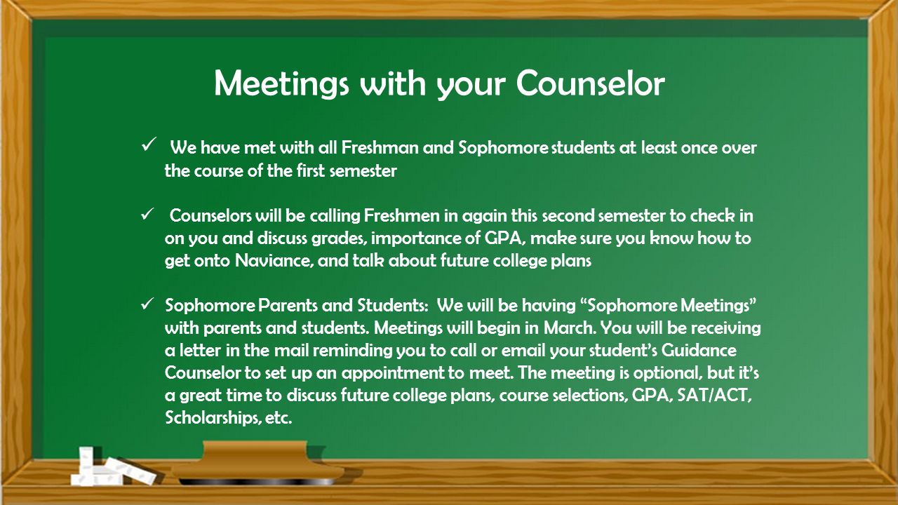 Meetings with your Counselor We have met with all Freshman and Sophomore students at least once over the course of the first semester Counselors will be calling Freshmen in again this second semester to check in on you and discuss grades, importance of GPA, make sure you know how to get onto Naviance, and talk about future college plans Sophomore Parents and Students: We will be having Sophomore Meetings with parents and students.