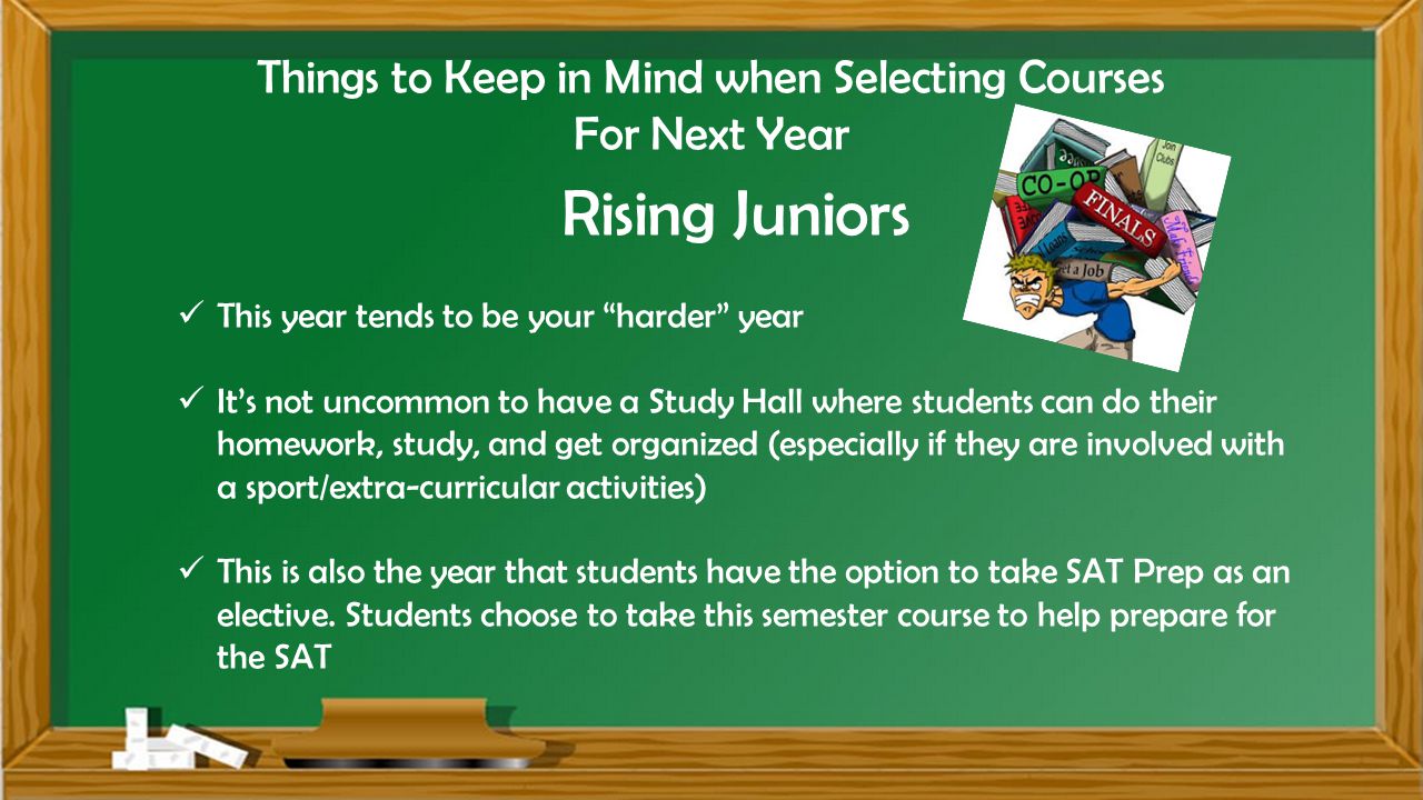 Things to Keep in Mind when Selecting Courses For Next Year Rising Juniors This year tends to be your harder year It’s not uncommon to have a Study Hall where students can do their homework, study, and get organized (especially if they are involved with a sport/extra-curricular activities) This is also the year that students have the option to take SAT Prep as an elective.