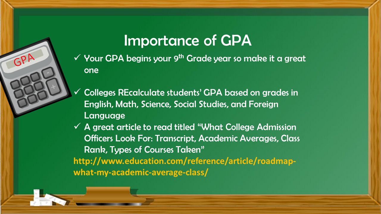 Importance of GPA Your GPA begins your 9 th Grade year so make it a great one Colleges REcalculate students’ GPA based on grades in English, Math, Science, Social Studies, and Foreign Language A great article to read titled What College Admission Officers Look For: Transcript, Academic Averages, Class Rank, Types of Courses Taken   what-my-academic-average-class/
