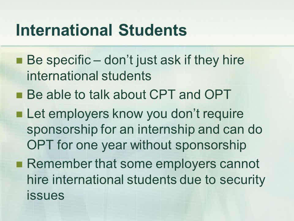 International Students Be specific – don’t just ask if they hire international students Be able to talk about CPT and OPT Let employers know you don’t require sponsorship for an internship and can do OPT for one year without sponsorship Remember that some employers cannot hire international students due to security issues