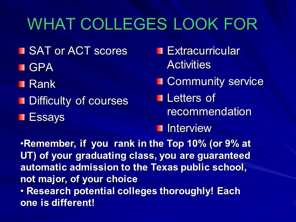 WHAT COLLEGES LOOK FOR SAT or ACT scores GPARank Difficulty of courses Essays Extracurricular Activities Community service Letters of recommendation Interview Remember, if you rank in the Top 10% (or 9% at UT) of your graduating class, you are guaranteed automatic admission to the Texas public school, not major, of your choiceRemember, if you rank in the Top 10% (or 9% at UT) of your graduating class, you are guaranteed automatic admission to the Texas public school, not major, of your choice Research potential colleges thoroughly.