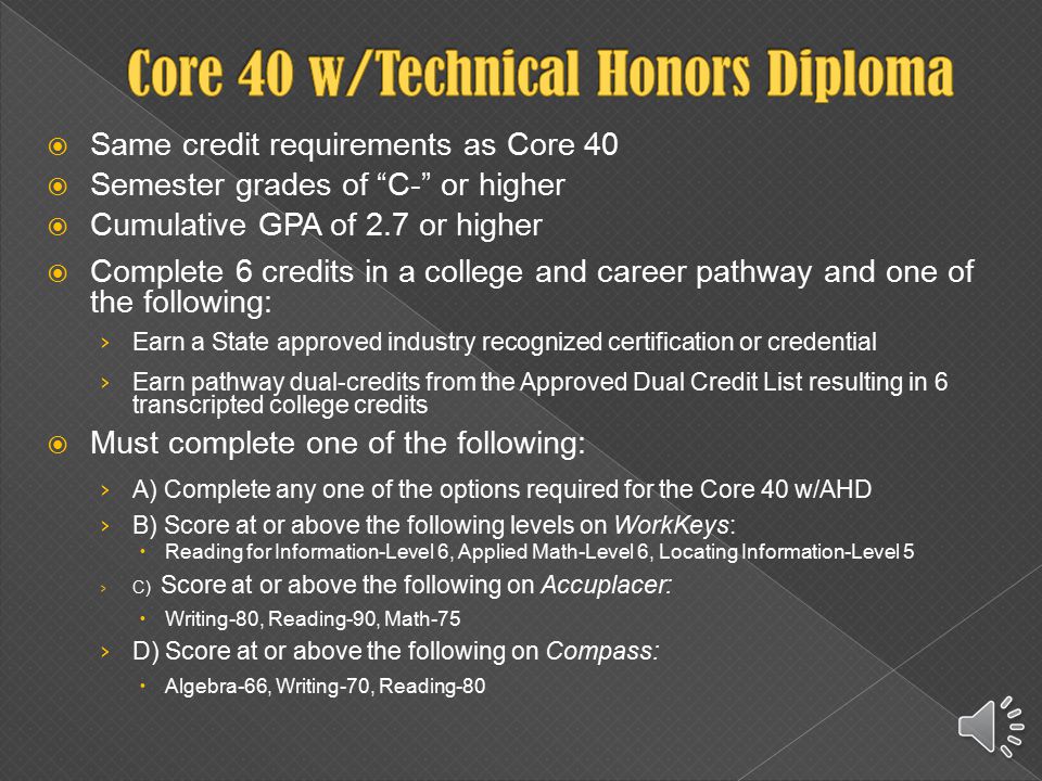  Same credit requirements as Core 40 plus: › 2 additional math credits beyond Algebra II › 6-8 credits of world language › 2 fine arts credits  Semester grades of C- or higher  Cumulative GPA of 2.7 or higher  Must complete at least ONE of the following: › Earn 4 credits of AP coursework and take corresponding AP exams › Earn 6 verifiable transcripted college credits in dual-credit coursework from Approved Dual Credit List › Satisfy a combination of the above two options › Earn a composite score of at least 26 on the ACT Plus Writing › Earn a combined score of at least 1750 on the SAT Critical Reading, Math and Writing sections (530 on each section)