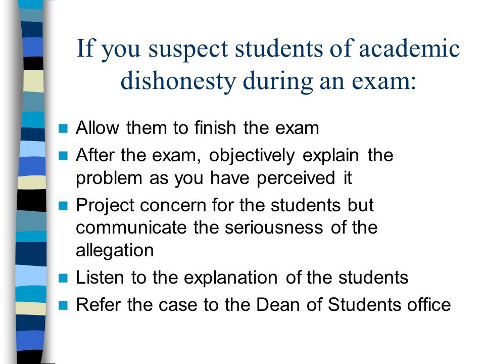 If you suspect students of academic dishonesty during an exam: Allow them to finish the exam After the exam, objectively explain the problem as you have perceived it Project concern for the students but communicate the seriousness of the allegation Listen to the explanation of the students Refer the case to the Dean of Students office