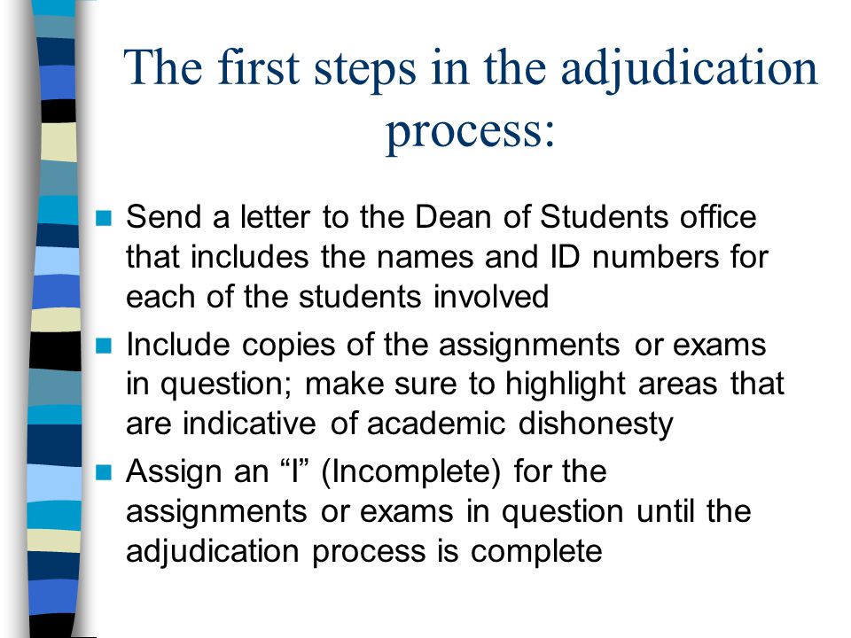 The first steps in the adjudication process: Send a letter to the Dean of Students office that includes the names and ID numbers for each of the students involved Include copies of the assignments or exams in question; make sure to highlight areas that are indicative of academic dishonesty Assign an I (Incomplete) for the assignments or exams in question until the adjudication process is complete