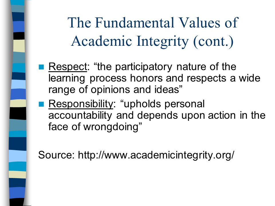 The Fundamental Values of Academic Integrity (cont.) Respect: the participatory nature of the learning process honors and respects a wide range of opinions and ideas Responsibility: upholds personal accountability and depends upon action in the face of wrongdoing Source: