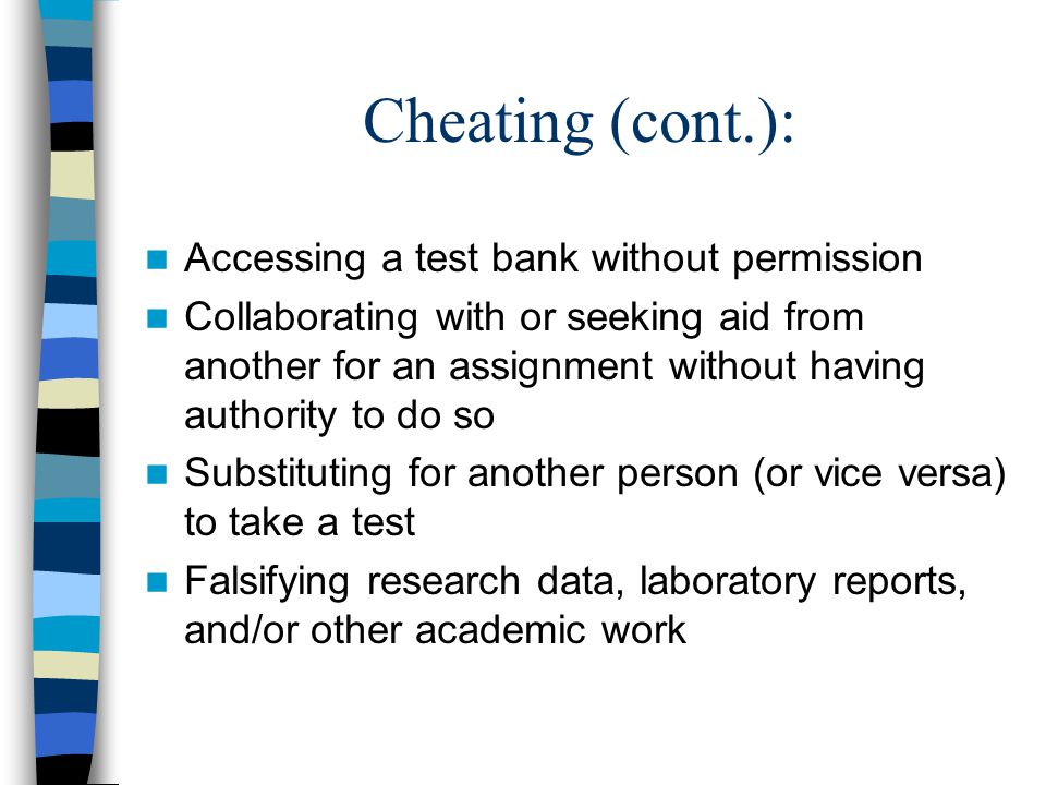 Cheating (cont.): Accessing a test bank without permission Collaborating with or seeking aid from another for an assignment without having authority to do so Substituting for another person (or vice versa) to take a test Falsifying research data, laboratory reports, and/or other academic work