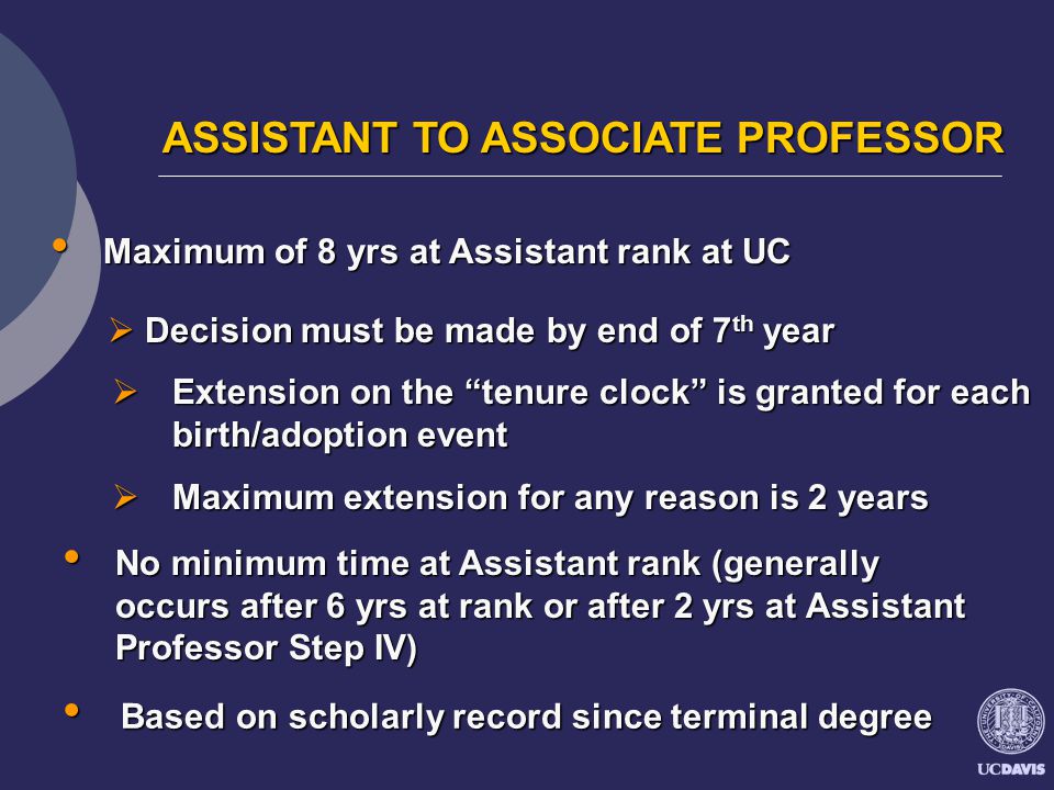 ASSISTANT TO ASSOCIATE PROFESSOR ASSISTANT TO ASSOCIATE PROFESSOR Maximum of 8 yrs at Assistant rank at UC Maximum of 8 yrs at Assistant rank at UC  Extension on the tenure clock is granted for each birth/adoption event  Maximum extension for any reason is 2 years  Decision must be made by end of 7 th year No minimum time at Assistant rank (generally occurs after 6 yrs at rank or after 2 yrs at Assistant Professor Step IV) No minimum time at Assistant rank (generally occurs after 6 yrs at rank or after 2 yrs at Assistant Professor Step IV) Based on scholarly record since terminal degree Based on scholarly record since terminal degree