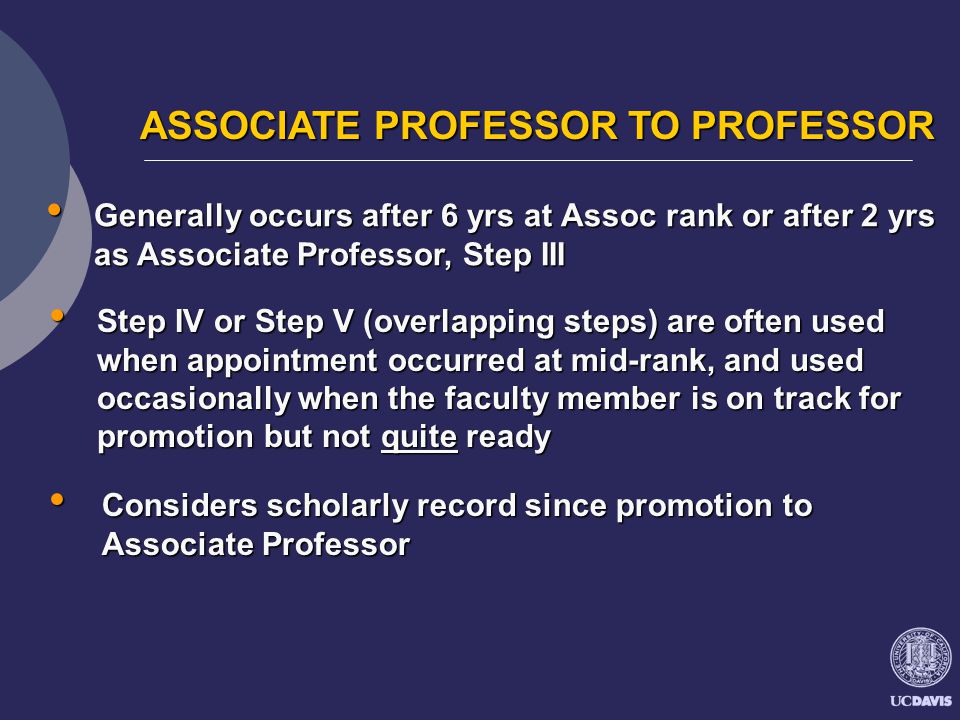 ASSOCIATE PROFESSOR TO PROFESSOR ASSOCIATE PROFESSOR TO PROFESSOR Generally occurs after 6 yrs at Assoc rank or after 2 yrs as Associate Professor, Step III Generally occurs after 6 yrs at Assoc rank or after 2 yrs as Associate Professor, Step III Step IV or Step V (overlapping steps) are often used when appointment occurred at mid-rank, and used occasionally when the faculty member is on track for promotion but not quite ready Step IV or Step V (overlapping steps) are often used when appointment occurred at mid-rank, and used occasionally when the faculty member is on track for promotion but not quite ready Considers scholarly record since promotion to Associate Professor Considers scholarly record since promotion to Associate Professor