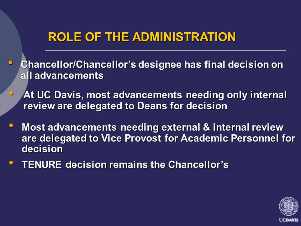 ROLE OF THE ADMINISTRATION Chancellor/Chancellor’s designee has final decision on all advancements Chancellor/Chancellor’s designee has final decision on all advancements At UC Davis, most advancements needing only internal review are delegated to Deans for decision At UC Davis, most advancements needing only internal review are delegated to Deans for decision Most advancements needing external & internal review are delegated to Vice Provost for Academic Personnel for decision Most advancements needing external & internal review are delegated to Vice Provost for Academic Personnel for decision TENURE decision remains the Chancellor’s TENURE decision remains the Chancellor’s