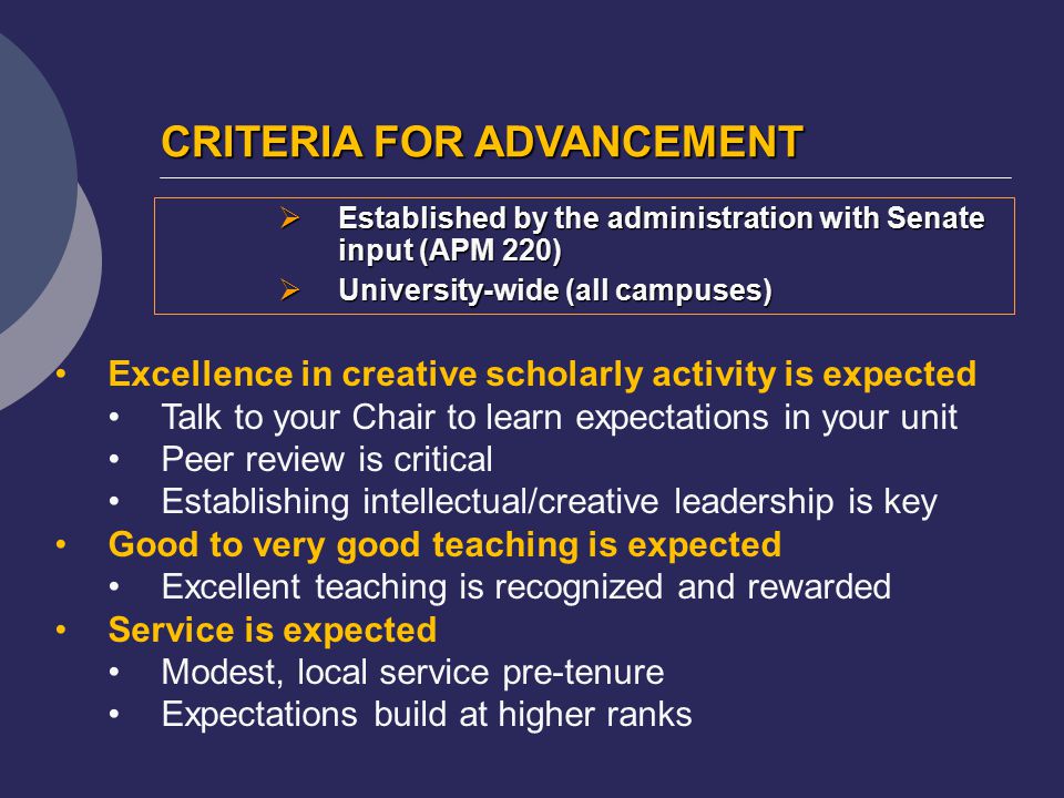 CRITERIA FOR ADVANCEMENT  Established by the administration with Senate input (APM 220)  University-wide (all campuses) Excellence in creative scholarly activity is expected Talk to your Chair to learn expectations in your unit Peer review is critical Establishing intellectual/creative leadership is key Good to very good teaching is expected Excellent teaching is recognized and rewarded Service is expected Modest, local service pre-tenure Expectations build at higher ranks