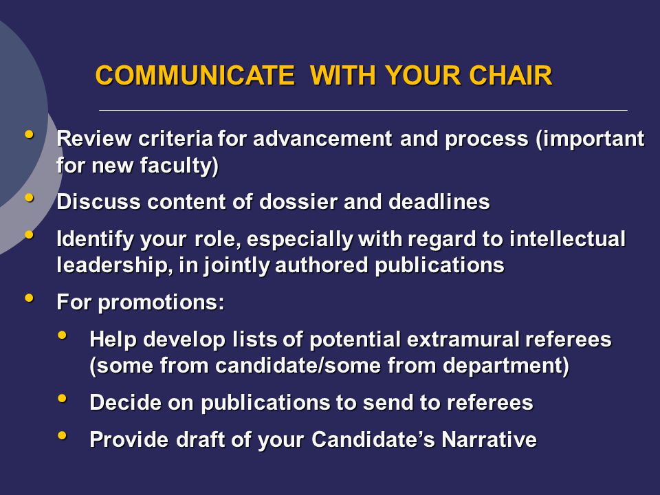 COMMUNICATE WITH YOUR CHAIR Review criteria for advancement and process (important for new faculty) Review criteria for advancement and process (important for new faculty) Discuss content of dossier and deadlines Discuss content of dossier and deadlines Identify your role, especially with regard to intellectual leadership, in jointly authored publications Identify your role, especially with regard to intellectual leadership, in jointly authored publications For promotions: For promotions: Help develop lists of potential extramural referees (some from candidate/some from department) Help develop lists of potential extramural referees (some from candidate/some from department) Decide on publications to send to referees Decide on publications to send to referees Provide draft of your Candidate’s Narrative Provide draft of your Candidate’s Narrative