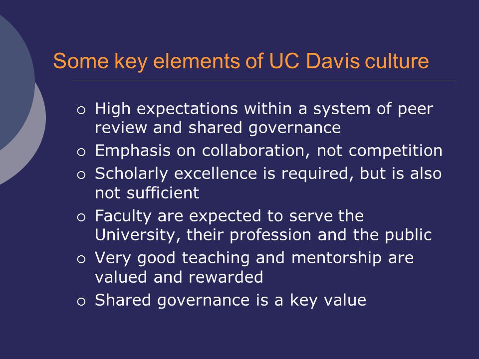 Some key elements of UC Davis culture  High expectations within a system of peer review and shared governance  Emphasis on collaboration, not competition  Scholarly excellence is required, but is also not sufficient  Faculty are expected to serve the University, their profession and the public  Very good teaching and mentorship are valued and rewarded  Shared governance is a key value
