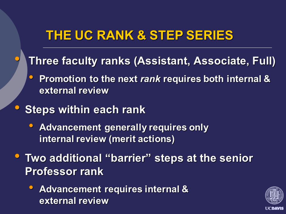 THE UC RANK & STEP SERIES Three faculty ranks (Assistant, Associate, Full) Three faculty ranks (Assistant, Associate, Full) Promotion to the next rank requires both internal & external review Promotion to the next rank requires both internal & external review Steps within each rank Steps within each rank Advancement generally requires only internal review (merit actions) Advancement generally requires only internal review (merit actions) Two additional barrier steps at the senior Professor rank Two additional barrier steps at the senior Professor rank Advancement requires internal & external review Advancement requires internal & external review