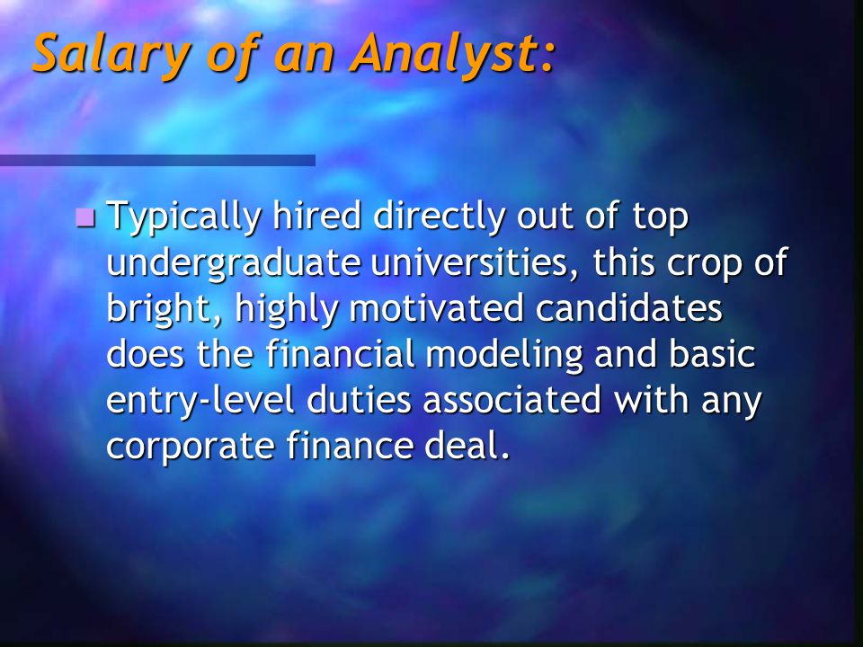 Salary of an Analyst: Typically hired directly out of top undergraduate universities, this crop of bright, highly motivated candidates does the financial modeling and basic entry-level duties associated with any corporate finance deal.