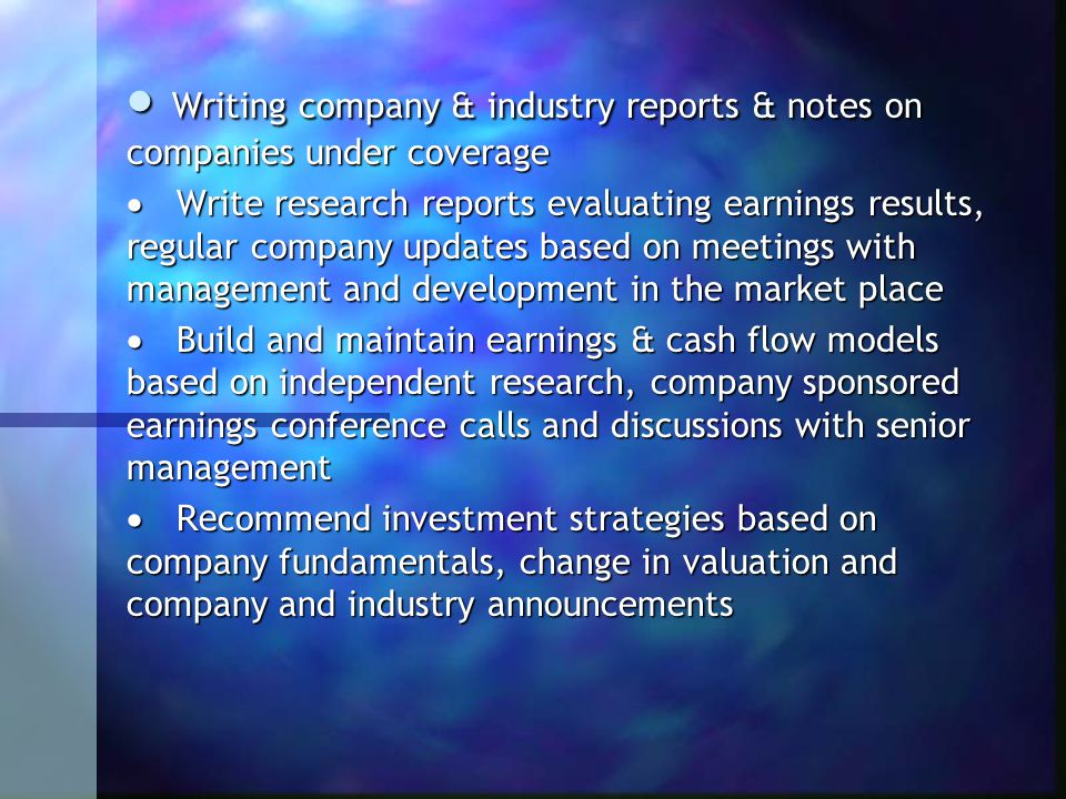 Writing company & industry reports & notes on companies under coverage  Write research reports evaluating earnings results, regular company updates based on meetings with management and development in the market place  Build and maintain earnings & cash flow models based on independent research, company sponsored earnings conference calls and discussions with senior management  Re commend investment strategies based on company fundamentals, change in valuation and company and industry announcements